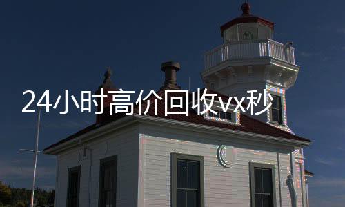 24小时高价回收v24小时收vx秒结x秒结（高价回收微信500元秒结）